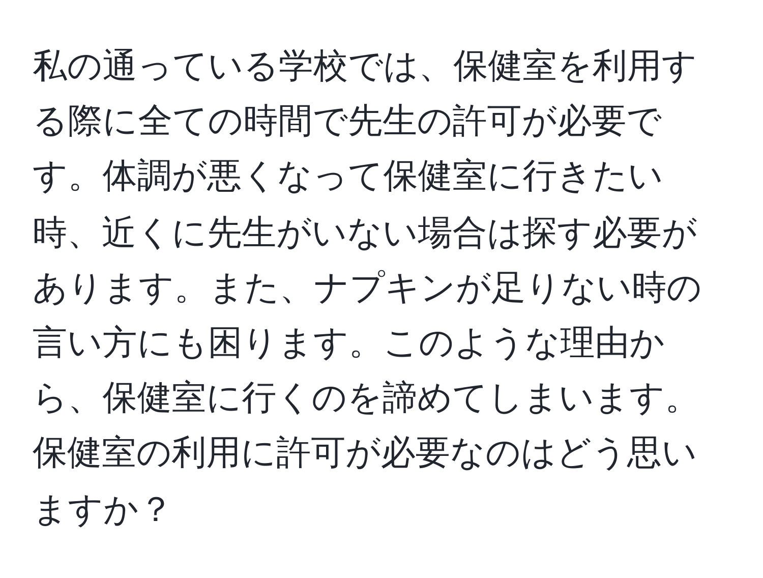 私の通っている学校では、保健室を利用する際に全ての時間で先生の許可が必要です。体調が悪くなって保健室に行きたい時、近くに先生がいない場合は探す必要があります。また、ナプキンが足りない時の言い方にも困ります。このような理由から、保健室に行くのを諦めてしまいます。保健室の利用に許可が必要なのはどう思いますか？