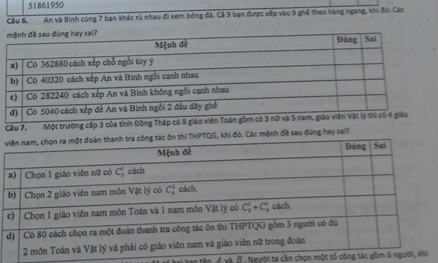 51861950
Câu 6, An và Bình cùng 7 bạn khác rủ nhau đi xem bóng đá. Cả 9 bạn được xếp vào 9 ghế theo hàng ngang, khi đó: Các
Câu 7. Một trường cấp 3 
vi đó. Các mệnh đề sau đùng hay sai?
tên Ávà B, Người ta cần chọn một tố công t