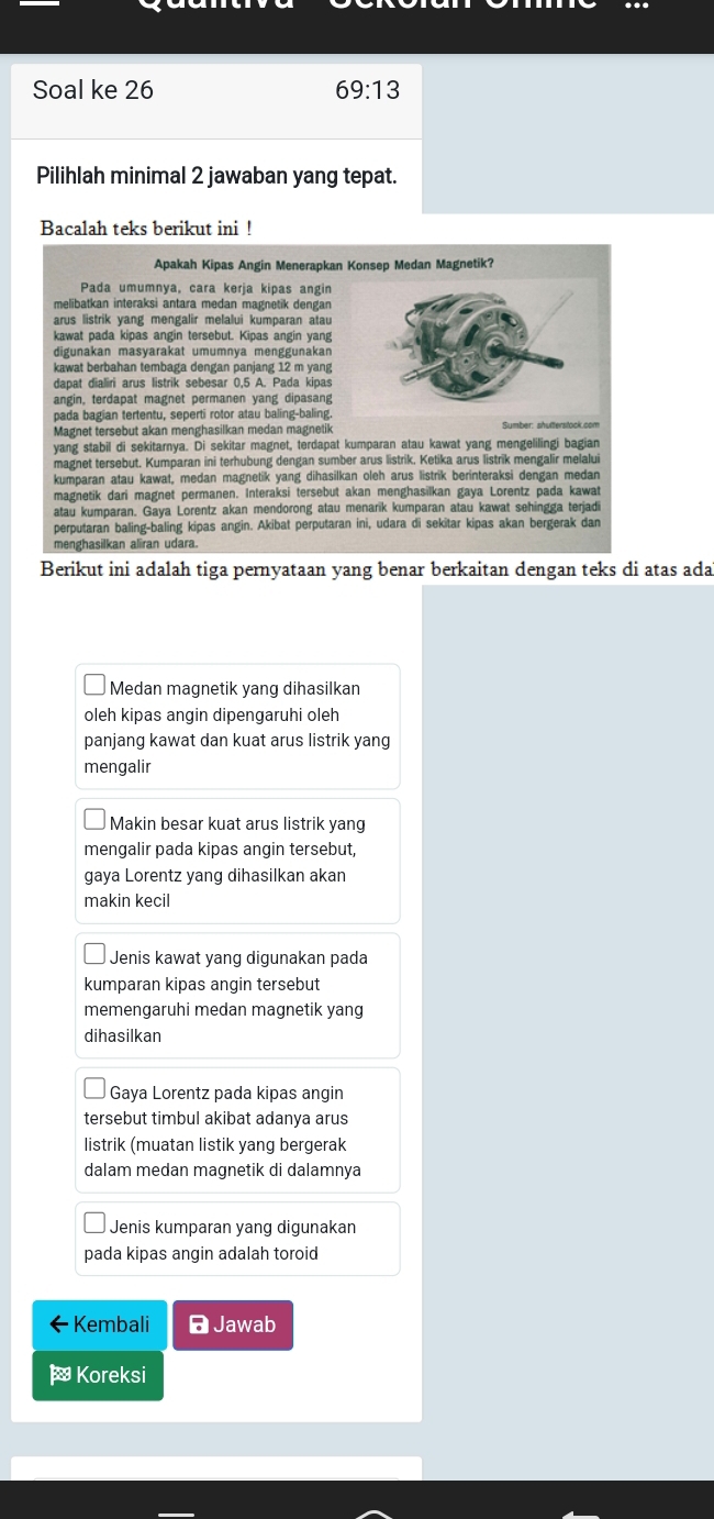 Soal ke 26 69:13
Pilihlah minimal 2 jawaban yang tepat.
Bacalah teks berikut ini !
Apakah Kipas Angin Menerapkan Konsep Medan Magnetik?
Pada umumnya, cara kerja kipas angin
melibatkan interaksi antara medan magnetik dengan
kawat pada kipas angin tersebut. Kipas angin yang
digunakan masyarakat umumnya menggunakan
kawat berbahan tembaga dengan panjang 12 m yang
angin, terdapat magnet permanen yang dipasan
pada bagian tertentu, seperti rotor atau baling-baling
Magnet tersebut akan menghasilkan medan magnetik
yang stabil di sekitarnya. Di sekitar magnet, terdapat kumparan atau kawat yang mengelilingi bagian
magnet tersebut. Kumparan ini terhubung dengan sumber arus listrik. Ketika arus listrik mengalir melalui
kumparan atau kawat, medan magnetik yang dihasilkan oleh arus listrik berinteraksi dengan medan
magnetik dari magnet permanen. Interaksi tersebut akan menghasilkan gaya Lorentz pada kawat
atau kumparan. Gaya Lorentz akan mendorong atau menarik kumparan atau kawat sehingga terjad
perputaran baling-baling kipas angin. Akibat perputaran ini, udara di sekitar kipas akan bergerak dan
menghasilkan aliran udara.
Berikut ini adalah tiga pernyataan yang benar berkaitan dengan teks di atas ada
Medan magnetik yang dihasilkan
oleh kipas angin dipengaruhi oleh
panjang kawat dan kuat arus listrik yang
mengalir
Makin besar kuat arus listrik yang
mengalir pada kipas angin tersebut,
gaya Lorentz yang dihasilkan akan
makin kecil
Jenis kawat yanq diqunakan pada
kumparan kipas angin tersebut
memengaruhi medan magnetik yang
dihasilkan
Gaya Lorentz pada kipas angin
tersebut timbul akibat adanya arus
listrik (muatan listik yang bergerak
dalam medan magnetik di dalamnya
Jenis kumparan yang digunakan
pada kipas angin adalah toroid
· Kembali  Jawab
Koreksi