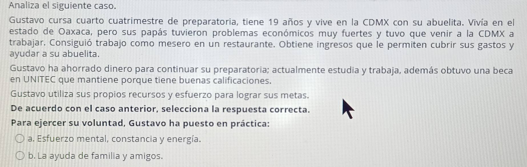 Analiza el siguiente caso.
Gustavo cursa cuarto cuatrimestre de preparatoria, tiene 19 años y vive en la CDMX con su abuelita. Vivía en el
estado de Oaxaca, pero sus papás tuvieron problemas económicos muy fuertes y tuvo que venir a la CDMX a
trabajar. Consiguió trabajo como mesero en un restaurante. Obtiene ingresos que le permiten cubrir sus gastos y
ayudar a su abuelita.
Gustavo ha ahorrado dinero para continuar su preparatoria; actualmente estudia y trabaja, además obtuvo una beca
en UNITEC que mantiene porque tiene buenas calificaciones.
Gustavo utiliza sus propios recursos y esfuerzo para lograr sus metas.
De acuerdo con el caso anterior, selecciona la respuesta correcta.
Para ejercer su voluntad, Gustavo ha puesto en práctica:
a. Esfuerzo mental, constancia y energía.
b. La ayuda de familia y amigos.