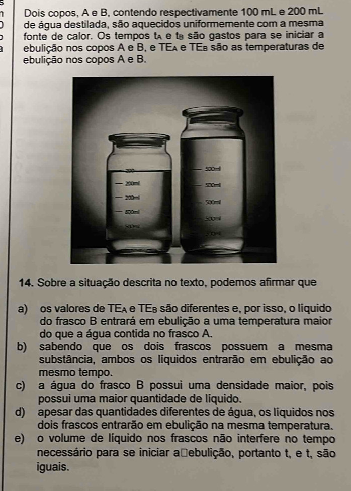 Dois copos, A e B, contendo respectivamente 100 mL e 200 mL
de água destilada, são aquecidos uniformemente com a mesma
fonte de calor. Os tempos tã e tª são gastos para se iniciar a
ebulição nos copos A e B, e TEA e TEª são as temperaturas de
ebulição nos copos A e B.
14. Sobre a situação descrita no texto, podemos afirmar que
a) os valores de TEA e TEs são diferentes e, por isso, o líquido
do frasco B entrará em ebulição a uma temperatura maior
do que a água contida no frasco A.
b) sabendo que os dois frascos possuem a mesma
substância, ambos os líquidos entrarão em ebulição ao
mesmo tempo.
c) a água do frasco B possui uma densidade maior, pois
possui uma maior quantidade de líquido.
d) apesar das quantidades diferentes de água, os líquidos nos
dois frascos entrarão em ebulição na mesma temperatura.
e) o volume de líquido nos frascos não interfere no tempo
necessário para se iniciar a≌ebulição, portanto t, e t, são
iguais.