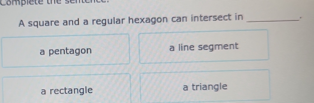 Complete the senter
A square and a regular hexagon can intersect in_
a pentagon a line segment
a rectangle a triangle