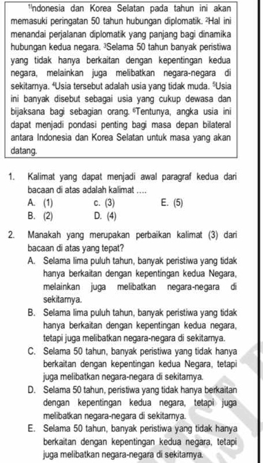 ¹ndonesia dan Korea Selatan pada tahun ini akan
memasuki peringatan 50 tahun hubungan diplomatik. 'Hal ini
menandai perjalanan diplomatik yang panjang bagi dinamika
hubungan kedua negara. ³Selama 50 tahun banyak peristiwa
yang tidak hanya berkaitan dengan kepentingan kedua
negara, melainkan juga melibatkan negara-negara di
sekitarnya. 'Usia tersebut adalah usia yang tidak muda. "Usia
ini banyak disebut sebagai usia yang cukup dewasa dan 
bijaksana bagi sebagian orang. Tentunya, angka usia ini
dapat menjadi pondasi penting bagi masa depan bilateral
antara Indonesia dan Korea Selatan untuk masa yang akan
datang.
1. Kalimat yang dapat menjadi awal paragraf kedua dari
bacaan di atas adalah kalimat ....
A. (1) c. (3) E. (5)
B. (2) D. (4)
2. Manakah yang merupakan perbaikan kalimat (3) dari
bacaan di atas yang tepat?
A. Selama lima puluh tahun, banyak peristiwa yang tidak
hanya berkaitan dengan kepentingan kedua Negara,
melainkan juga melibatkan negara-negara di
sekitarya.
B. Selama lima puluh tahun, banyak peristiwa yang tidak
hanya berkaitan dengan kepentingan kedua negara,
tetapi juga melibatkan negara-negara di sekitarnya.
C. Selama 50 tahun, banyak peristiwa yang tidak hanya
berkaitan dengan kepentingan kedua Negara, tetapi
juga melibatkan negara-negara di sekitamya.
D. Selama 50 tahun, peristiwa yang tidak hanya berkaitan
dengan kepentingan kedua negara, tetapi juga
melibatkan negara-negara di sekitarnya.
E. Selama 50 tahun, banyak peristiwa yang tidak hanya
berkaitan dengan kepentingan kedua negara, tetapi
juga melibatkan negara-negara di sekitamya.