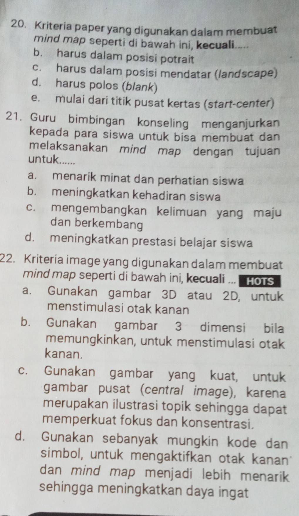 Kriteria paper yang digunakan dalam membuat
mind map seperti di bawah ini, kecuali.....
b. harus dalam posisi potrait
c. harus dalam posisi mendatar (landscape)
d. harus polos (blank)
e. mulai dari titik pusat kertas (start-center)
21. Guru bimbingan konseling menganjurkan
kepada para siswa untuk bisa membuat dan
melaksanakan mind map dengan tujuan
untuk......
a. menarik minat dan perhatian siswa
b. meningkatkan kehadiran siswa
c. mengembangkan kelimuan yang maju
dan berkembang
d. meningkatkan prestasi belajar siswa
22. Kriteria image yang digunakan dalam membuat
mind map seperti di bawah ini, kecuali ... HoTs
a. Gunakan gambar 3D atau 2D, untuk
menstimulasi otak kanan
b. Gunakan gambar 3 dimensi bila
memungkinkan, untuk menstimulasi otak
kanan.
c. Gunakan gambar yang kuat, untuk
gambar pusat (central image), karena
merupakan ilustrasi topik sehingga dapat
memperkuat fokus dan konsentrasi.
d. Gunakan sebanyak mungkin kode dan
simbol, untuk mengaktifkan otak kanan
dan mind map menjadi lebih menarik 
sehingga meningkatkan daya ingat