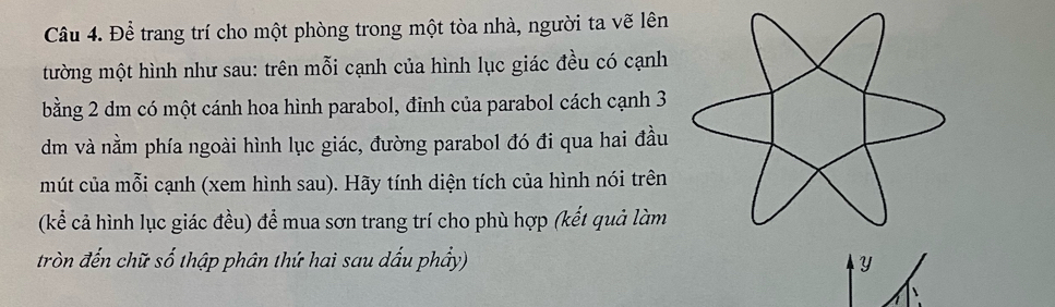 Để trang trí cho một phòng trong một tòa nhà, người ta vẽ lên 
tường một hình như sau: trên mỗi cạnh của hình lục giác đều có cạnh 
bằng 2 dm có một cánh hoa hình parabol, đỉnh của parabol cách cạnh 3
dm và nằm phía ngoài hình lục giác, đường parabol đó đi qua hai đầu 
mút của mỗi cạnh (xem hình sau). Hãy tính diện tích của hình nói trên 
(kể cả hình lục giác đều) để mua sơn trang trí cho phù hợp (kết quả làm 
tròn đến chữ số thập phân thứ hai sau dấu phẩy) Y