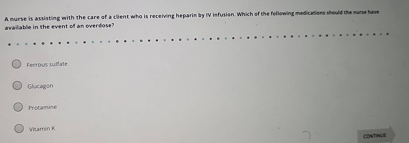 A nurse is assisting with the care of a client who is receiving heparin by IV infusion. Which of the following medications should the nurse have
available in the event of an overdose?
Ferrous sulfate
Glucagon
Protamine
Vitamin K
CONTINUE