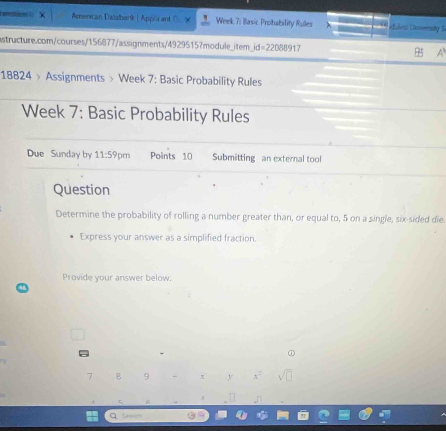 aro t Amencan Dažabank | Applicant × Week 7: Basic Probability Rules x des Uomsity S 
nstructure.com/courses/156877/assignments/4929515?module_item_i d =22088917 
a 
18824 > Assignments > Week 7: Basic Probability Rules 
Week 7: Basic Probability Rules 
Due Sunday by 11:59 pm Points 10 Submitting an external tool 
Question 
Determine the probability of rolling a number greater than, or equal to, 5 on a single, six-sided die. 
Express your answer as a simplified fraction. 
Provide your answer below:
7 8 9 - x y x° sqrt(□ )
x
Q Seaech