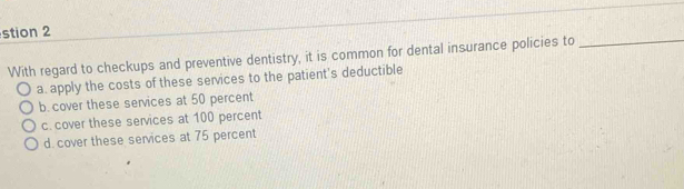 stion 2
With regard to checkups and preventive dentistry, it is common for dental insurance policies to
_
a. apply the costs of these services to the patient's deductible
b. cover these services at 50 percent
c. cover these services at 100 percent
d. cover these services at 75 percent