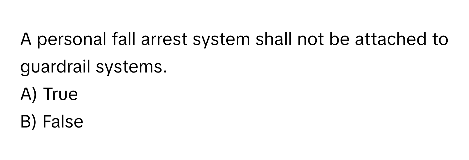 A personal fall arrest system shall not be attached to guardrail systems. 

A) True 
B) False