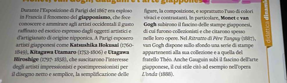 duusumet arte slappones 
Durante l’Esposizione di Parigi del 1867 era esploso figure, la composizione, e soprattutto l’uso di colori 
in Francia il fenomeno del giapponismo, che fece vivaci e contrastanti. In particolare, Monet e van 
conoscere e ammirare agli artisti occidentali il gusto Gogh subirono il fascino delle stampe giapponesi, : 
raffinato ed esotico espresso dagli oggetti artistici e di cui furono collezionisti e che citarono spesso 
d’artigianato di origine nipponica. A Parigi esposero nelle loro opere. Nel Ritratto di Père Tanguy (1887), 
artisti giapponesi come Katsushika Hokusai (1760 - van Gogh dispone sullo sfondo una serie di stampe 
1849), Kitagawa Utamaro (1753-1806) e Utagawa appartenenti alla sua collezione e a quella del 
Hiroshige (1797- 1858), che suscitarono l’interesse fratello Théo. Anche Gauguin subì il fascino dell'arte 
degli artisti impressionisti e postimpressionisti per giapponese, il cui stile citò ad esempio nell’opera 
il disegno netto e semplice, la semplificazione delle L’onda (1888).