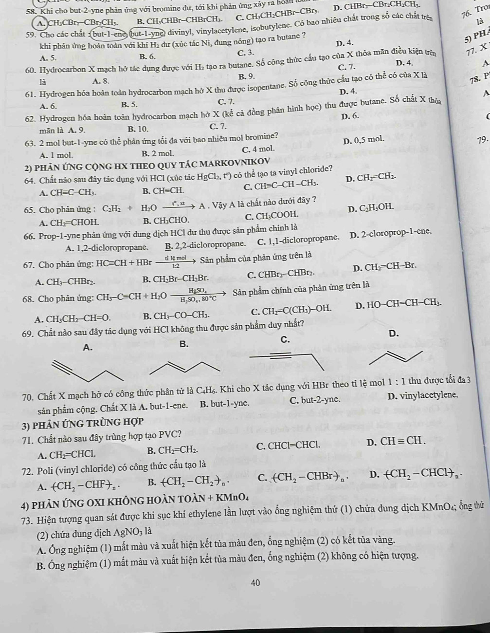 Khi cho but-2-yne phản ứng với bromine dư, tới khi phản ứng xảy ra hoàn lờ D. CHBr₂−CBr₂CH₂CH₃.
A. CH₃CBr₂−CBr₂CH₃. B. CH₃CHBr-CHBrCH₃. C. CH₃CH₂CHBr-CBr₃.
76. Tro
59. Cho các chất :(but-1-ene, but-1-yne) divinyl, vinylacetylene, isobutylene. Có bao nhiêu chất trong số các chất trên là
khi phản ứng hoàn toàn với khí H₂ dư (xúc tác Ni, đung nóng) tạo ra butane ?
D. 4.
5) PH
A. 5. B. 6. C. 3.
60. Hydrocarbon X mạch hở tác dụng được với H₂ tạo ra butane. Số công thức cấu tạo của X thỏa mãn điều kiện trên 77. X
C. 7.
D. 4. A
_
là A. 8. B. 9.
61. Hydrogen hóa hoàn toàn hydrocarbon mạch hở X thu được isopentane. Số công thức cấu tạo có thể có của X là
78. P
D. 4.
A
A. 6. B. 5. C. 7.
62. Hydrogen hóa hoàn toàn hydrocarbon mạch hở X (kể cả đồng phân hình học) thu được butane. Số chất X thỏa
D. 6. (
mãn là A. 9. B. 10. C. 7.
63. 2 mol but-1-yne có thể phản ứng tối đa với bao nhiêu mol bromine?
D. 0,5 mol.
A. l mol. B. 2 mol. C. 4 mol. 79.
2) PHẢN ỨNG CQNG HX THEO QUY TÁC MARKOVNIKOV
64. Chất nào sau đây tác dụng với HCl (xúc tác HgCl_2,t°) có thể tạo ta vinyl chloride?
A. CHequiv C-CH_3. B. CHequiv CH.
C. CHequiv C-CH-CH_3. D. CH_2=CH_2
65. Cho phản ứng : C_2H_2+H_2Oxrightarrow t°,xtA. Vậy A là chất nào dưới đây ?
A. CH_2=CHOH. B. CH_3CH IO. C. CH₃COOH. D. C_2H_5OH
66. Prop-1-yne phản ứng với dung dịch HCl dư thu được sản phẩm chính là
A. 1,2-dicloropropane. B. 2,2-dicloropropane. C. 1,1-dicloropropane. D. 2-cloroprop-1-ene.
67. Cho phản ứng: HCequiv CH+HBrxrightarrow tilemol Sản phẩm của phản ứng trên là
A. CH_3-CHB I2. B. CH_2Br-CH_2Br. C. CHBr_2 -CHBr D. CH_2=CH-B r.
68. Cho phản ứng: CH_3-Cequiv CH+H_2Oxrightarrow HgSO_4H_2SO_4,80°Cto Sản phẩm chính của phản ứng trên là
A. CH_3CH_2-CH=O. B. CH_3-CO-CH_3. C. CH_2=C(CH_3)-OH. D. HO-CH=CH-CH_3.
69. Chất nào sau đây tác dụng với HCl không thu được sản phẩm duy nhất?
D.
A.
B.
70. Chất X mạch hở có công thức phân tử là C₄H₆. Khi cho X tác dụng với HBr theo tỉ lệ mol 1:1 thu được tối đa 3
sản phẩm cộng. Chất X là A. but-1-ene. B. but-1-yne. C. but-2-yne. D. vinylacetylene.
3) phảN ỨNG TRÜNG Hợp
71. Chất nào sau đây trùng hợp tạo PVC?
A. CH_2=CHCl. B. CH_2=CH_2. C. CHCl=CHCl. D. CHequiv CH.
72. Poli (vinyl chloride) có công thức cầu tạo là
A. arrow CH_2-CHF+_n. B. (CH_2-CH_2to _n. C. arrow CH_2-CHBrto _n. D. arrow CH_2-CHClto _a.
4) phản ứng oXI khÔng hoàn toài N+KMnO_4
73. Hiện tượng quan sát được khi sục khí ethylene lần lượt vào ống nghiệm thứ (1) chứa dung dịch KMnO₄; ổng thứ
(2) chứa dung dịch AgNO_3 là
A. Ông nghiệm (1) mất màu và xuất hiện kết tủa màu đen, ống nghiệm (2) có kết tủa vàng.
B. Ông nghiệm (1) mất màu và xuất hiện kết tủa màu đen, ống nghiệm (2) không có hiện tượng.
40