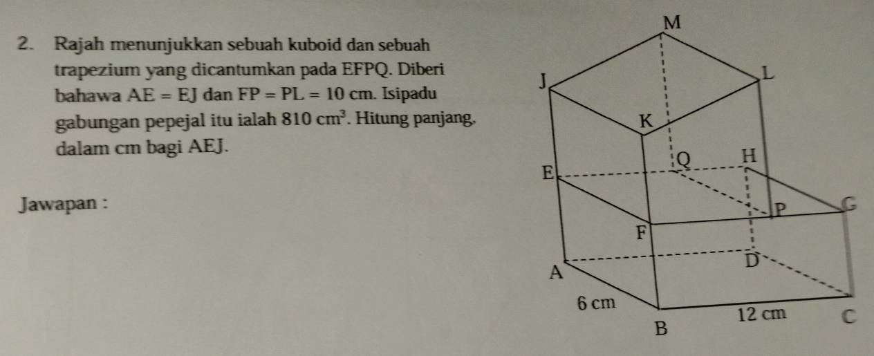 Rajah menunjukkan sebuah kuboid dan sebuah 
trapezium yang dicantumkan pada EFPQ. Diberi 
bahawa AE=EJ dan FP=PL=10cm. Isipadu 
gabungan pepejal itu ialah 810cm^3. Hitung panjang. 
dalam cm bagi AEJ. 
Jawapan :