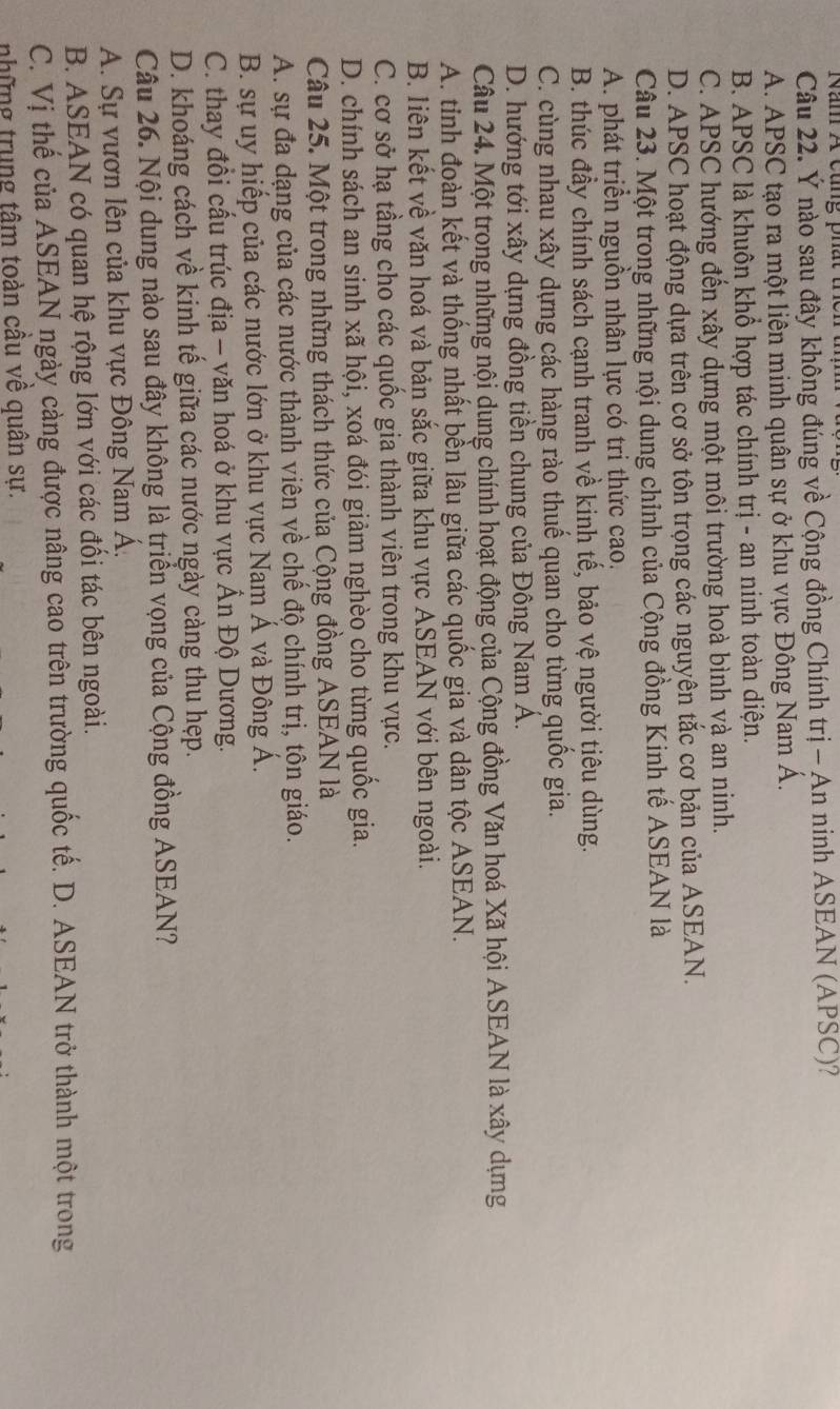 Năn A cùng phất tcn
Câu 22. Ý nào sau đây không đúng về Cộng đồng Chính trị - An ninh ASEAN (APSC)?
A. APSC tạo ra một liên minh quân sự ở khu vực Đông Nam Á.
B. APSC là khuôn khổ hợp tác chính trị - an ninh toàn diện.
C. APSC hướng đến xây dựng một môi trường hoà bình và an ninh.
D. APSC hoạt động dựa trên cơ sở tôn trọng các nguyên tắc cơ bản của ASEAN.
Câu 23. Một trong những nội dung chỉnh của Cộng đồng Kinh tế ASEAN là
A. phát triển nguồn nhân lực có tri thức cao.
B. thúc đầy chính sách cạnh tranh về kinh tế, bảo vệ người tiêu dùng.
C. cùng nhau xây dựng các hàng rào thuế quan cho từng quốc gia.
D. hướng tới xây dựng đồng tiền chung của Đông Nam Á.
Câu 24. Một trong những nội dung chính hoạt động của Cộng đồng Văn hoá Xã hội ASEAN là xây dựng
A. tinh đoàn kết và thống nhất bền lâu giữa các quốc gia và dân tộc ASEAN.
B. liên kết về văn hoá và bản sắc giữa khu vực ASEAN với bên ngoài.
C. cơ sở hạ tầng cho các quốc gia thành viên trong khu vực.
D. chính sách an sinh xã hội, xoá đói giảm nghèo cho từng quốc gia.
Câu 25. Một trong những thách thức của Cộng đồng ASEAN là
A. sự đa dạng của các nước thành viên về chế độ chính trị, tôn giáo.
B. sự uy hiếp của các nước lớn ở khu vực Nam Á và Đông Á.
C. thay đổi cấu trúc địa - văn hoá ở khu vực Ấn Độ Dương.
D. khoáng cách về kinh tế giữa các nước ngày càng thu hẹp.
Câu 26. Nội dung nào sau đây không là triển vọng của Cộng đồng ASEAN?
A. Sự vươn lên của khu vực Đông Nam Á,
B. ASEAN có quan hệ rộng lớn với các đổi tác bên ngoài.
C. Vị thế của ASEAN ngày càng được nâng cao trên trường quốc tế. D. ASEAN trở thành một trong
những trung tâm toàn cầu về quân sự.