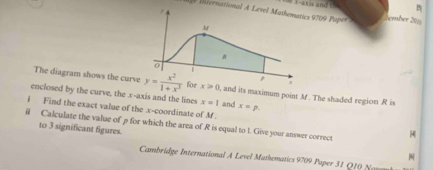 the x-axis and th
5
In International A Level Mathematics 970 Pper  tember 2010
The diagram shows the curve x≥slant 0 ), and its maximum point M. The shaded region R is
enclosed by the curve, the x-axis and the lines x=1 and x=p.
i Find the exact value of the x-coordinate of M .
ii Calculate the value of p for which the area of R is equal to l. Give your answer correct
[4|
to 3 significant figures. 
Cambridge International A Level Mathematics 9709 Paper 31 Q10 Naven