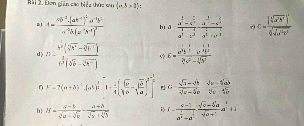 Đơn giản các biểu thức sau (a,b>0);
a) A=frac ab^(-2).(ab^(-1))^2.a^(-1)b^2a^(-2)b.(a^(-2)b^(-1))^3 B=frac a^(frac 1)3-a^(frac 7)3a^(frac 1)3-a^(frac 4)3-frac a^(frac 1)3-a^(frac 5)3a^(frac 2)3+a^(-frac 1)3 c) C=frac (sqrt[4](a^3b^3))^4sqrt[3](sqrt [6]a^(12)b^6)
b)
d) D=frac b^(frac 1)3(sqrt[4](b^4)-sqrt[4](b^(-1)))b^(frac 2)3(sqrt[5](b)-sqrt[3](b^(-2)))
e) E=frac a^(frac 1)3b^(-frac 1)3-a^(-frac 1)3b^(frac 1)3sqrt[3](a^2)-sqrt[3](b^2)
f) F=2(a+b)^-1· (ab)^ 1/2 · [1+ 1/4 (sqrt(frac a)b-sqrt(frac b)a)^2]^ 1/2  g) G= (sqrt(a)-sqrt(b))/sqrt[4](a)-sqrt[4](b) - (sqrt(a)+sqrt[4](ab))/sqrt[4](a)+sqrt[4](b) 
h) H= (a-b)/sqrt[3](a)-sqrt[3](b) - (a+b)/sqrt[3](a)+sqrt[3](b)  I=frac a-1a^(frac 3)4+a^(frac 1)2. (sqrt(a)+sqrt[4](a))/sqrt(a)+1 .a^(frac 1)4+1
i)