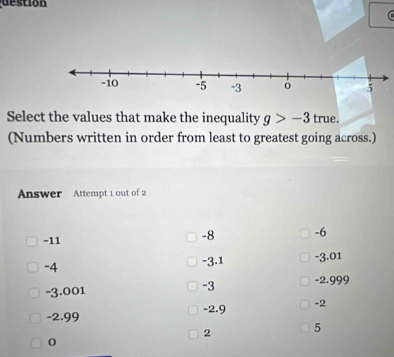 destion
Select the values that make the inequality g>-3 true.
(Numbers written in order from least to greatest going across.)
Answer Attempt 1 out of 2
-11
-8
-6
-4 -3.01
-3.1
-3.001 -2.999
-3
-2.9
-2
-2.99
2
5
0