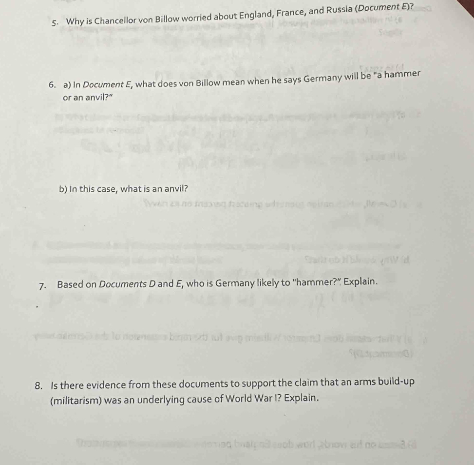 Why is Chancellor von Billow worried about England, France, and Russia (Document E)? 
6. a) In Document E, what does von Billow mean when he says Germany will be "a hammer 
or an anvil?” 
b) In this case, what is an anvil? 
7. Based on Documents D and E, who is Germany likely to "hammer?” Explain. 
8. Is there evidence from these documents to support the claim that an arms build-up 
(militarism) was an underlying cause of World War I? Explain.