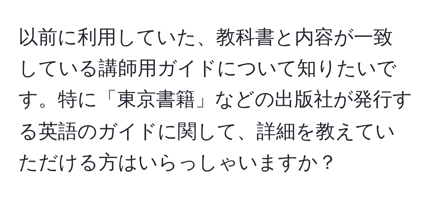 以前に利用していた、教科書と内容が一致している講師用ガイドについて知りたいです。特に「東京書籍」などの出版社が発行する英語のガイドに関して、詳細を教えていただける方はいらっしゃいますか？