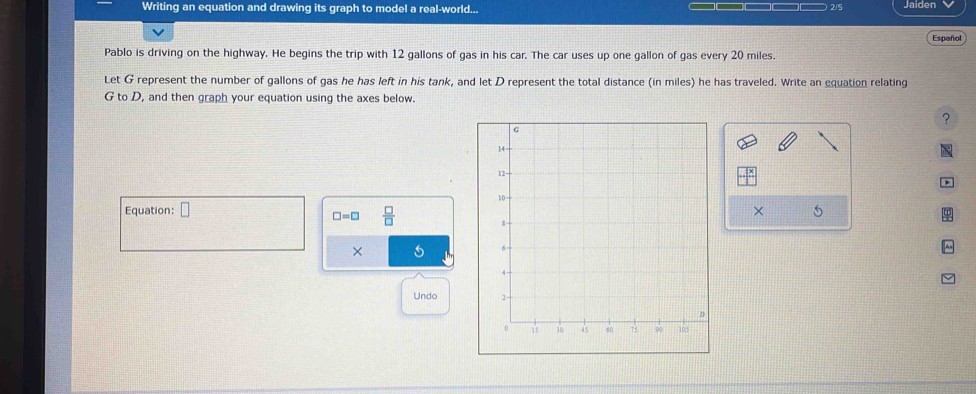 Writing an equation and drawing its graph to model a real-world... Jaiden 
2/5 
Españo 
Pablo is driving on the highway. He begins the trip with 12 gallons of gas in his car. The car uses up one gallon of gas every 20 miles. 
Let G represent the number of gallons of gas he has left in his tank, and let D represent the total distance (in miles) he has traveled. Write an equation relating
G to D, and then graph your equation using the axes below. 
? 

p 
Equation: □ × 5
□ =□  □ /□  
× 
Undo