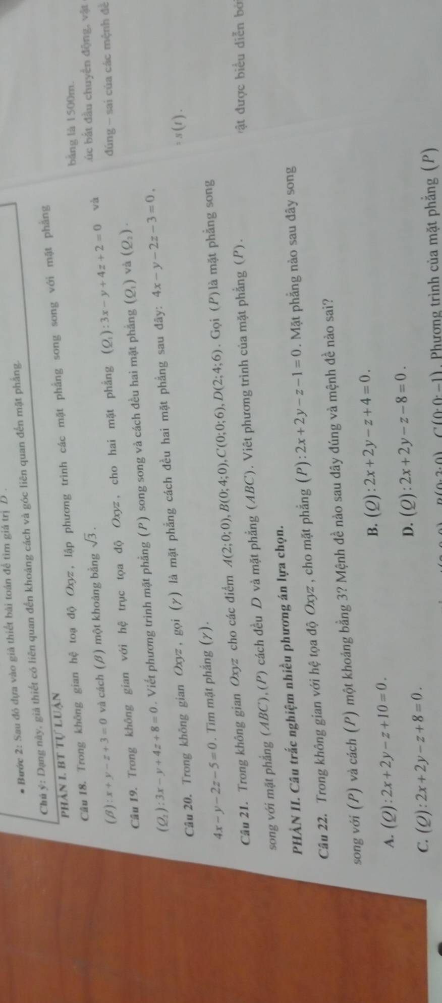 Bước 2: Sau đó dựa vào giả thiết bài toán để tìm giá trị D 
Chú ý: Dạng này, giả thiết có liên quan đến khoảng cách và góc liên quan đến mặt phẳng.
phản I. bt tự luận
Câu 18. Trong không gian hệ toạ độ Oxyz, lập phương trình các mặt phẳng song song với mặt phẳng
bảng là 1500m.
(beta ):x+y-z+3=0 và cách (β) một khoảng bằng sqrt(3). L úc bắt đầu chuyển động, vật
đúng - sai của các mệnh đề
Cầu 19. Trong không gian với hệ trục tọa độ Oxyz, cho hai mặt phẳng (Q_1):3x-y+4z+2=0 và
(Q_2):3x-y+4z+8=0. Viết phương trình mặt phẳng (P) song song và cách đều hai mặt phẳng (Q_1) và (Q_2).
Câu 20. Trong không gian Oxyz, gọi (γ) là mặt phẳng cách đều hai mặt phẳng sau đãy: 4x-y-2z-3=0,
=s(t).
4x-y-2z-5=0. Tim mặt phẳng (γ).
Câu 21. Trong không gian Oxyz cho các điểm A(2;0;0),B(0;4;0),C(0;0;6),D(2;4;6). Gọi (P) là mặt phẳng song
song với mặt phẳng (ABC),(P) cách đều D và mặt phẳng (ABC). Viêt phương trình của mặt phẳng (P).
ật được biểu diễn bở
PHÀN II. Câu trắc nghiệm nhiều phương án lựa chọn.
Câu 22. Trong không gian với hệ tọa độ Oxyz , cho mặt phẳng (P):2x+2y-z-1=0. Mặt phẳng nào sau đây song
song với (P) và cách (P) một khoảng bằng 3? Mệnh đề nào sau đây đúng và mệnh đề nào sai?
B. (Q):2x+2y-z+4=0.
A. (Q):2x+2y-z+10=0.
D. (Q):2x+2y-z-8=0.
C. (Q):2x+2y-z+8=0.
D(0.2.0)C(0.0.-1) Phương trình của mặt phẳng (P)