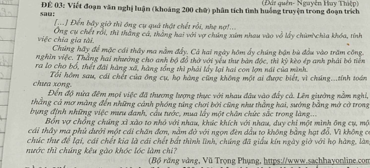 (Đật quên- Nguyền Huy Thiệp)
ĐÉ 03: Viết đoạn văn nghị luận (khoảng 200 chữ) phân tích tình huống truyện trong đoạn trích
sau:
[...] Đến bầy giờ thì ông cụ quả thật chết rồi, nhẹ nợ!...
Ông cụ chết rồi, thì thẳng cả, thẳng hai với vợ chúng xúm nhau vào vồ lấy chùm chìa khóa, tính
việc chia gia tài.
Chúng hãy để mặc cái thây ma nằm đẩy. Cả hai ngày hôm ấy chúng bận bù đầu vào trăm công,
nghìn việc. Thằng hai nhường cho anh bộ đồ thờ với yếu thư bàn độc, thì kỳ kèo ép anh phải bỏ tiền
ra lo cho bổ, thết đãi hàng xã, hàng tổng thì phải lấy lại hai con lợn nái của mình.
Tối hôm sau, cái chết của ông cụ, họ hàng cũng không một ai được biết, vì chúng...tính toán
chưa xong.
Đến độ nửa đêm mọi việc đã thương lượng thực với nhau đâu vào đấy cả. Lên giường nằm nghi,
thằng cả mơ màng đến những cảnh phóng túng chơi bời cũng như thằng hai, sướng bằng mở cờ trong
bụng định những việc mưu danh, cầu tước, mua lấy một chân chức sắc trong làng...
Bổn vợ chồng chúng xì xào to nhỏ với nhau, khúc khích với nhau, duy chỉ một mình ông cụ, mộ
cái thây ma phủ dưới một cái chăn đơn, nằm đờ với ngọn đèn dầu to không bằng hạt đỗ. Vì không có
chúc thư để lại, cái chết kia là cái chết bất thình lình, chúng đã giấu kín ngày giờ với họ hàng, làn,
nước thì chúng kêu gào khóc lóc làm chi?
(Bộ răng vàng, Vũ Trọng Phụng, https://www.sachhayonline.com