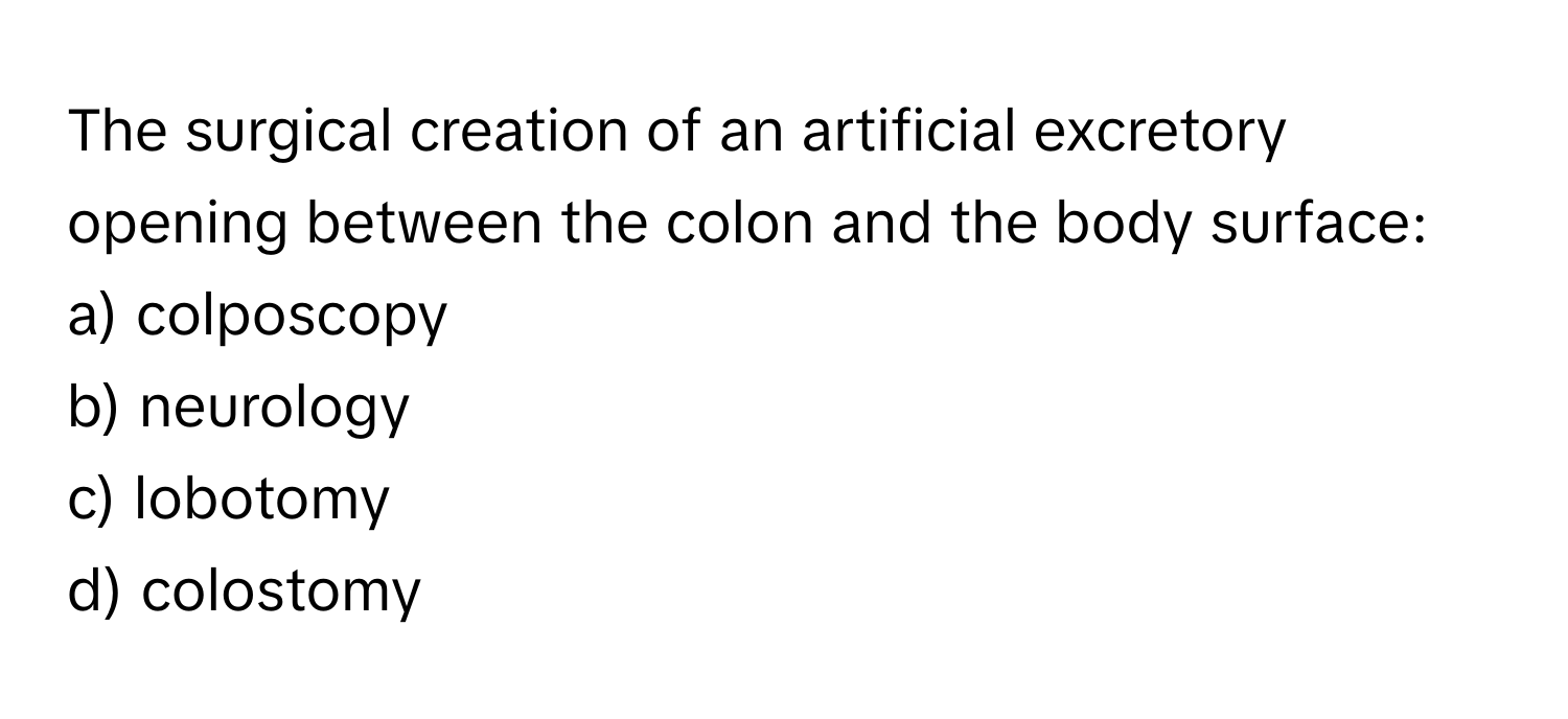 The surgical creation of an artificial excretory opening between the colon and the body surface:

a) colposcopy
b) neurology
c) lobotomy
d) colostomy