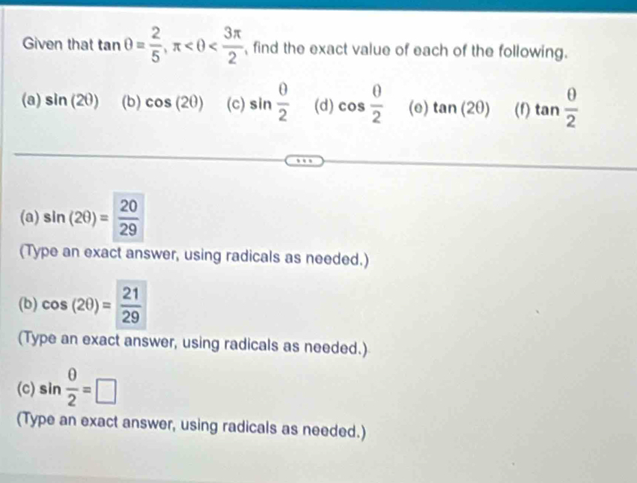 Given that tan θ = 2/5 , π find the exact value of each of the following. 
(a) sin (2θ ) (b) cos (2θ ) (c) sin  0/2  (d) cos  0/2  (e) tan (2θ ) (f) tan  θ /2 
(a) sin (2θ )= 20/29 
(Type an exact answer, using radicals as needed.) 
(b) cos (2θ )= 21/29 
(Type an exact answer, using radicals as needed.) 
(c) sin  θ /2 =□
(Type an exact answer, using radicals as needed.)