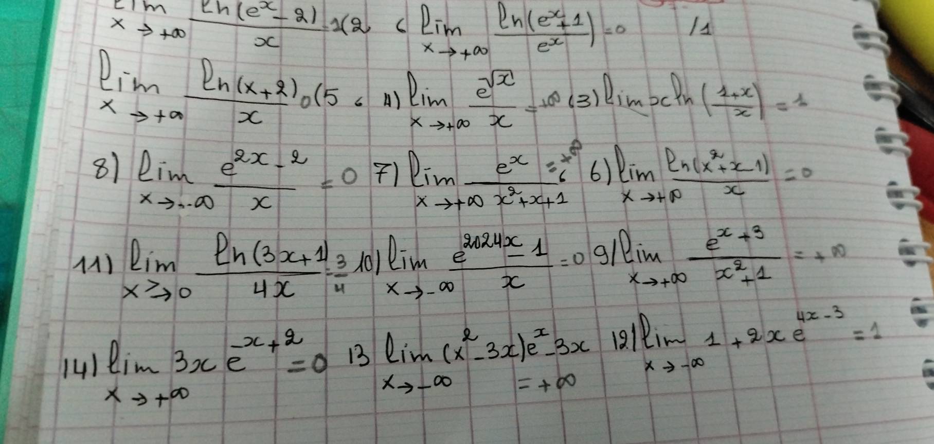 limlimits _xto +∈fty  (eh(e^x-2))/x 12
11
limlimits _xto +∈fty  (ln (x+2))/x · (56 A)limlimits _xto +∈fty  e^(sqrt(x))/x =10(3)lim _xln ( (1+x)/x )=1
81 limlimits _xto · ∈fty  (e^(2x)-2)/x =07)lim _xto +∈fty  e^x2^x/x^2+x+1 
6 limlimits _xto +∈fty  (ln (x^2+x-1))/x =0
(1) limlimits _xto 0 (ln (3x+1))/4x = 3/4 log _xto -∈fty  (e^(2024x)-1)/x =0 g1 limlimits _xto +∈fty  (e^(x+3))/x^2+1 =+∈fty
(41 limlimits _xto +∈fty 3xe^(-x+2)=0.13lim _xto -∈fty (x^2-3x)e^x-3x 121 limlimits _xto -∈fty 1+2xe^(4x-3)=1