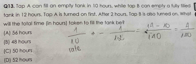 Tap A can fill an empty tank in 10 hours, while tap B can empty a fully filled
tank in 12 hours. Tap A is turned on first. After 2 hours, Tap B is also turned on. What
will the total time (in hours) taken to fill the tank be?
(A) 56 hours
(B) 48 hours
(C) 50 hours
(D) 52 hours