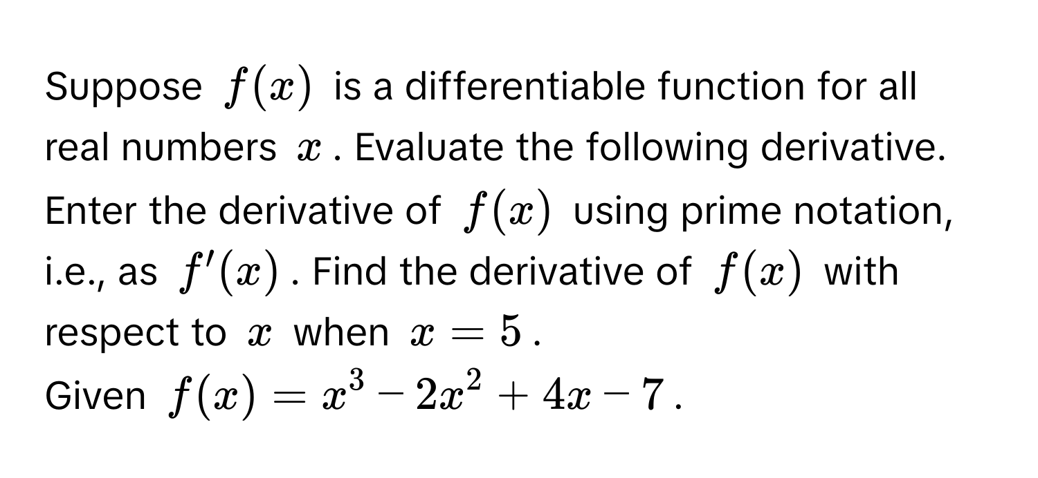 Suppose $f(x)$ is a differentiable function for all real numbers $x$. Evaluate the following derivative. Enter the derivative of $f(x)$ using prime notation, i.e., as $f'(x)$. Find the derivative of $f(x)$ with respect to $x$ when $x=5$.
Given $f(x)=x^3-2x^2+4x-7$.