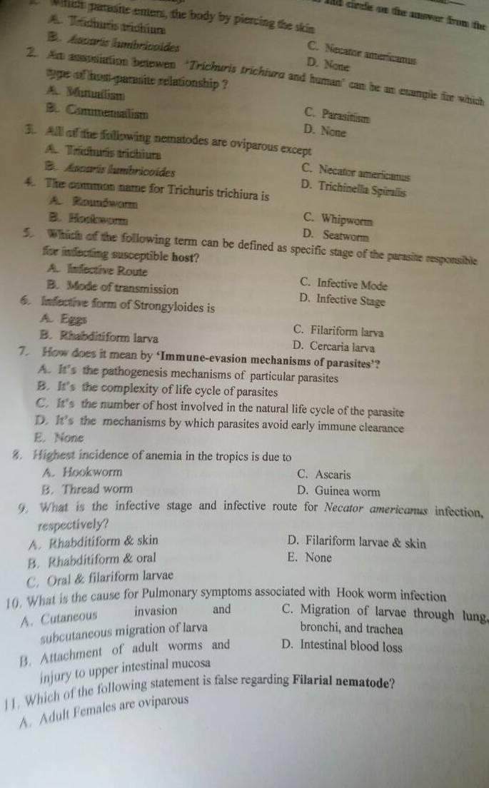 Ad clele on the anwer from the
whch parasite enters, the body by piercing the skin
A Trichuris trichium
Ba macarís humbricaides
C. Necator americanus
D. None
2. Am assosiation betewen ‘Trichuris trichiurd and human’ can be an exangle tie which
ge of hom-parasite relationship ?
A Munulism
C. Parasitism
B. Commensalism D. None
3  Alll o the fullowing nematodes are oviparous except
A Trächuris trichiura
Ba  Auparís lumbricoídes
C. Necator americanus
D. Trichinella Spíralis
4. The common name for Trichuris trichiura is
A Rounōworm
B. Hoskworm
C. Whipworm
D. Seatworm
which of the following term can be defined as specific stage of the parasite responsible
for indecting susceptible host?
A. Infective Route C. Infective Mode
B. Mode of transmission D. Infective Stage
6. Infective form of Strongyloides is
A. Eggs C. Filariform larva
B. Rhabditiform larva D. Cercaria larva
7. How does it mean by ‘Immune-evasion mechanisms of parasites’?
A. It's the pathogenesis mechanisms of particular parasites
B. It’s the complexity of life cycle of parasites
C. It's the number of host involved in the natural life cycle of the parasite
D. It’s the mechanisms by which parasites avoid early immune clearance
E. None
%. Highest incidence of anemia in the tropics is due to
A. Hookworm C. Ascaris
B. Thread worm D. Guinea worm
9. What is the infective stage and infective route for Necator americanus infection,
respectively?
A. Rhabditiform & skin D. Filariform larvae & skin
B. Rhabditiform & oral E. None
C. Oral & filariform larvae
10. What is the cause for Pulmonary symptoms associated with Hook worm infection
A. Cutaneous invasion and C. Migration of larvae through lung
subcutaneous migration of larva
bronchi, and trachea
B. Attachment of adult worms and D. Intestinal blood loss
injury to upper intestinal mucosa
| ]. Which of the following statement is false regarding Filarial nematode?
A. Adult Females are oviparous