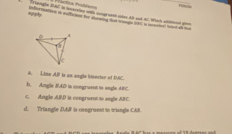 Practice Problems
PERIOD
apply.
Triangle DAC is isosceles with congruent sides AD and AC. Which additional given
information is sufficient for showing that triangle DBC is isosceles? Select all that
a. Line AB is an angle bisector of DAC.
b. Angle BAD is congruent to angle ABC.
c. Angle ABD is congruent to angle ABC.
d. Triangle DAB is congruent to triangle CAB.
Angle RAC has a measure of 18 degrees and