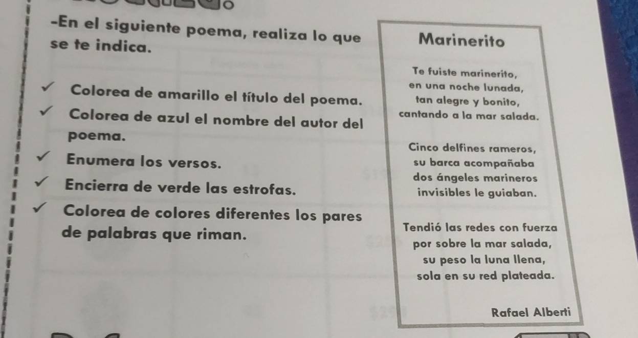 En el siguiente poema, realiza lo que Marinerito 
se te indica. 
Te fuiste marinerito, 
en una noche lunada, 
Colorea de amarillo el título del poema. tan alegre y bonito, 
cantando a la mar salada. 
Colorea de azul el nombre del autor del 
poema. Cinco delfines rameros, 
Enumera los versos. su barca acompañaba 
dos ángeles marineros 
Encierra de verde las estrofas. invisibles le guiaban. 
Colorea de colores diferentes los pares 
de palabras que riman. 
Tendió las redes con fuerza 
por sobre la mar salada, 
su peso la luna llena, 
sola en su red plateada. 
Rafael Alberti