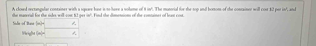 A closed rectangular container with a square base is to have a volume of 8in^3. The material for the top and bottom of the container will cos t$2 per in^2 , and 
the material for the sides will cost $2 per in^2. Find the dimensions of the container of least cost. 
Side of Base (in)=□
Height (in )=□