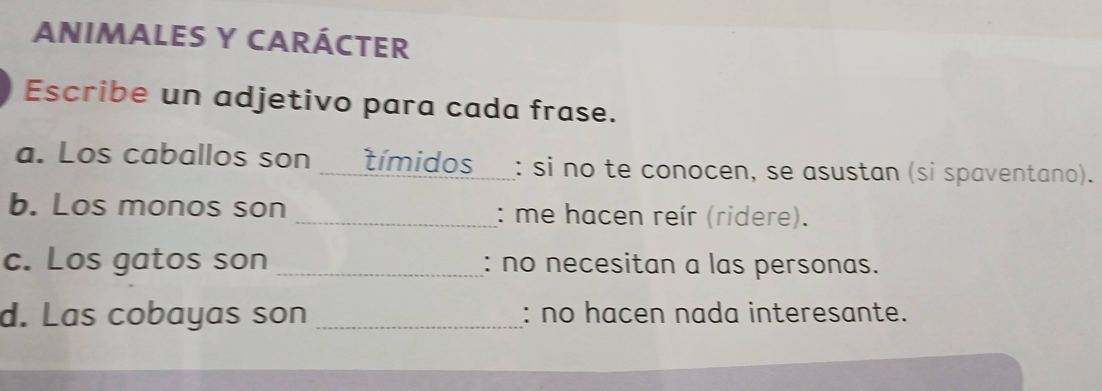 ANIMALES Y CARÁCTER 
Escribe un adjetivo para cada frase. 
a. Los caballos son _ tímidos : si no te conocen, se asustan (si spaventano). 
b. Los monos son 
_: me hacen reír (ridere). 
c. Los gatos son _: no necesitan a las personas. 
d. Las cobayas son _: no hacen nada interesante.