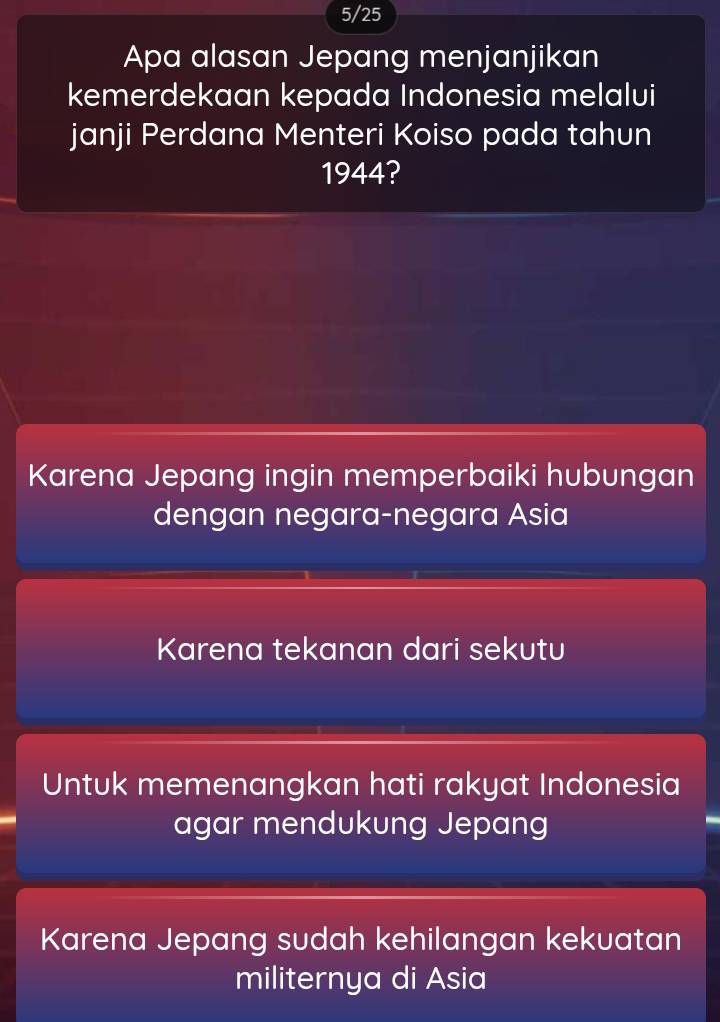 5/25
Apa alasan Jepang menjanjikan
kemerdekaan kepada Indonesia melalui
janji Perdana Menteri Koiso pada tahun
1944?
Karena Jepang ingin memperbaiki hubungan
dengan negara-negara Asia
Karena tekanan dari sekutu
Untuk memenangkan hati rakyat Indonesia
agar mendukung Jepang
Karena Jepang sudah kehilangan kekuatan
militernya di Asia