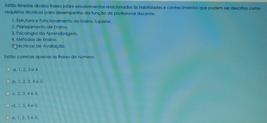 Estão listadas abaixo frases sobre envolvimentos relacionados às habilidades e conhecimentos que podem ser descritos como
requísitos técnicos para desempenho da função de profissional docente.
1. Estrutura e Funcionamento do Ensino Superíor.
2. Planejamento de Ensino.
3. Psicologia da Aprendizagem
4. Métodos de Ensino.
5écnicas de Avaliação.
Estão corretas apenas as frases de número:
a. 1, 2, 3 e 4.
b. 1, 2, 3, 4 e 5.
c. 2. 3. 4 e5.
d. 1, 3, 4 e 5.
e, 1, 2, 3 e 5.