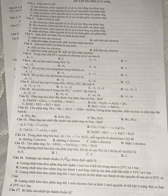 ÖN TẠP 15.2.2024 (T.T.ANH)
Câu 1. Chất khử là chất
Mỗi câu hé phảN 1 (3 A. cho electron, chứa nguyên tổ có số oxi hóa tăng sau phản ứng.
B. cho electron, chửa nguyên tổ có số oxi hỏa giảm sau phân ứng.
C. nhận electron, chửa nguyên tổ có số oxi hóa tăng sau phản ứng.
Câu 1. Tì
D. nhận electron, chứa nguyên tổ có số oxi hóa giảm sau phân ứng.
Câu 2. Chất oxi hóa là chất
A A. cho electron, chứa nguyên tổ có số oxi hóa tăng sau phản ứng.
Câu 2. 7 B. cho electron, chửa nguyên tổ có số oxi hóa giảm sau phản ứng.
C. nhận electron, chứa nguyên tổ có số oxi hóa tăng sau phản ứng.
D. nhận electron, chữa nguyên tổ có sổ oxi hóa giảm sau phản ứng.
Câu 3. Câu 3. Quá trình oxi hóa( Sự oxi hóa) là quá trinh
Tập m A. chất oxi hóa cho electron B. chất khử cho electron
C. chất khử nhận electron D. chất oxi hóa nhận electron
Câu 4. Quá trình khử( Sự khử) là quá trình
A. chất oxi hóa cho electron B. chất khử cho electron
C. chất khử nhận electron D. chất oxi hóa nhận electron
Câu 5. Trong hợp chất HCl, nguyên tử chlorine có số oxi hóa là
A. -1. B.0. C. +1. D. 1+.
Câ Cầu 6. Số oxi hóa của S trong SO_4^((2-)la
A. +2, B. +4. C. +6. D. -2.
C Câu 7. Số oxi hóa của manganese trong KMnO_4) là
A. +1. B. +5. C. +7.
Câu 8. Số oxi hóa của chromium trong K_2Cr_2O_71 D. -2.
A +1. B. +4. C. +6.
Câu 9. Số oxi hóa của N trong 1 NH_3,HNO_2,NO_3 lần lượt là D. +12.
A. +5, -3, +3 B. -3,+3,+5 C. +3, -3, +5 D. +3, +5, -3
Câu 10. Số oxi hóa của S trong ion SO_3^((2-) và SO_4^(2-)10 ần lượt là
+ 2;+4 B. +4;+6 C. +6;+ 8 D. +3; +4
Câu 11. Phân ứng nào dưới đây thuộc loại phản ứng oxi hóa - khử?
A. 2NaOH+CuCl_2)to Cu(OH)_2+2NaCl. B. 2Al+Fe_2O_3to Al_2O_3+2Fe
C. KOH+HClto KCl+H_2O. D.
lượt là: SO_2+Br_2+2H_2Oto 2HBr+H_2SO_4 BaO+CO_2to BaCO_3.
Câu 12. Cho phản ứng: 1. Trong phản ứng trên, chất oxỉ hóa và chất khử lần
A. SO_2. Br₂ B. H_2O,SO_2. C. Br_2,H_2O. D. Br_2,SO_2.
Câu 13. Phản ứng nào dưới đây thuộc loại phản ứng oxi hóa - khử?
A. C+O_2xrightarrow PCO_2.
B. CO_2+CaOto CaCO_3.
C. CaCO_3to CO_2+CaO. D. NaOH+HClto NaCl+H_2O.
Câu 14. Trong phản ứng hóa học: Al+O_2xrightarrow r^2 Al_2O_3, , mỗi nguyên tử aluminium (Al) đã
A. nhường 2 electron. B. nhường 3 electron. C. nhận 2 electron.
Câu 15. Cho phản ứng: Fe+HNO_3to Fe(NO_3)_3+NO_2+H_2O. D. nhận 3 electron.
Trong phương trình hóa học của phản ứng trên, khi hhat e shat 0ciaNO_2 là 3 thì hhat ? số của H_2O là
A. 6. B. 3. C. 4. D. 2.
Câu 16. Enthalpy tạo thành chuẩn (△ _fH_(298)°) được định nghĩa là
A. Lượng nhiệt kèm theo phản ứng khi ngâm 1 mol ion ở thể khí trong nước ở 25°C và l bar.
B. Lượng nhiệt kèm theo phản ứng tạo thành 1 mol hợp chất từ các đơn chất bền nhất ở 25°C và l bar.
C. Lượng nhiệt kèm theo phản ứng khi 1 mol nguyên tử khí được tạo thành từ các nguyên tố của nó ở 25°C và
1 bar.
D. Lượng nhiệt kèm theo phản ứng khi 1 mol electron bứt ra khỏi 1 mol nguyên tử thể khí ở trạng thái cơ bản
Ở 25°C và 1 bar.
Câu 17. Kí hiệu của nhiệt tạo thành chuẩn là?