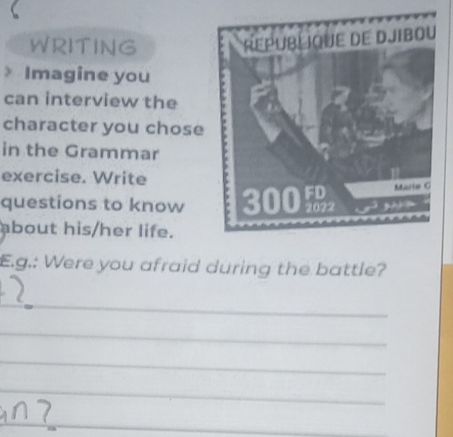 WRITING 
> Imagine you 
can interview the 
character you chose 
in the Grammar 
exercise. Write 
questions to know 
about his/her life. 
E.g.: Were you afraid during the battle? 
_ 
_ 
_ 
_ 
_ 
_