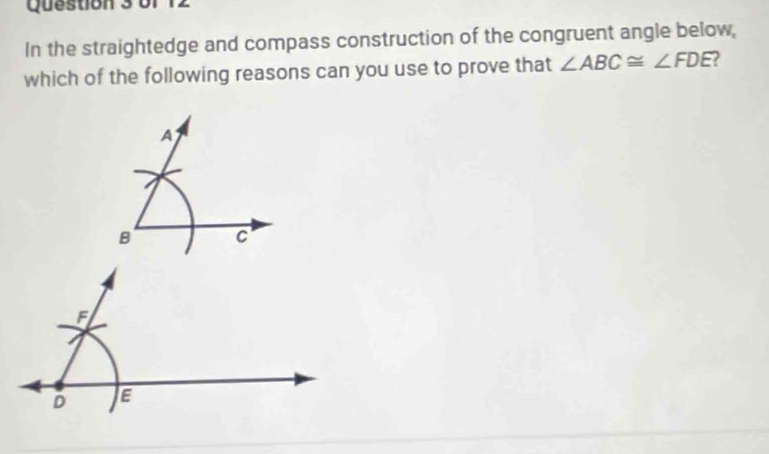 of
In the straightedge and compass construction of the congruent angle below,
which of the following reasons can you use to prove that ∠ ABC≌ ∠ FDE
A