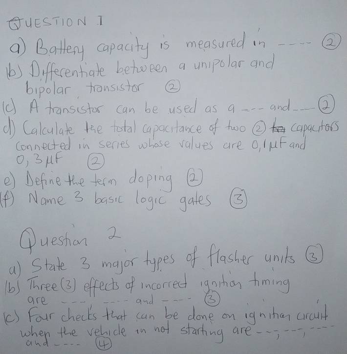 GUEST1ON T 
a) Battery capacity is measured in _② 
(b) Differentiale between a unipolar and 
bipolar transistor ② 
(C) A tansistor can be used as a---and②_ 
() Calculate the total capactance of two ② capactors 
connected in series whose values are o, luF and 
O, 3uF ② 
e) befine the term doping ② 
(④) Name 3 basic logic gates 3 
Queshon 2 
a) State 3 major types of flasher units ③ 
(b) Three(3) effects of incorrect igohan timing 
are 
---and --③ 
() Four checks that can be done on ignihan crant 
when the velicle in not starting are 
and - 4