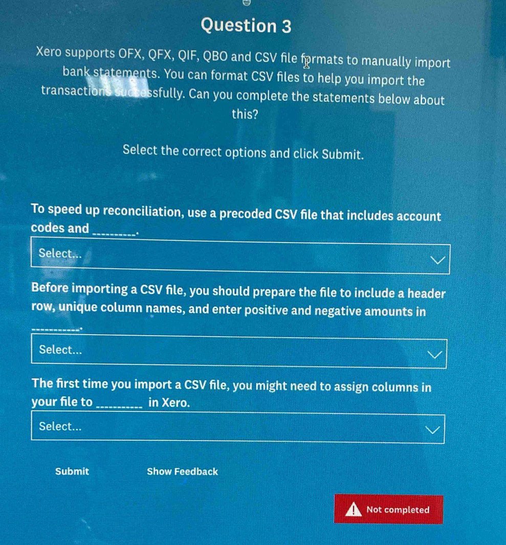Xero supports OFX, QFX, QIF, QBO and CSV file frmats to manually import 
bank statements. You can format CSV files to help you import the 
transactions successfully. Can you complete the statements below about 
this? 
Select the correct options and click Submit. 
To speed up reconciliation, use a precoded CSV file that includes account 
codes and_ 
Select... 
Before importing a CSV file, you should prepare the file to include a header 
row, unique column names, and enter positive and negative amounts in 
_ 
Select... 
The first time you import a CSV file, you might need to assign columns in 
your file to _in Xero. 
Select... 
Submit Show Feedback 
Not completed