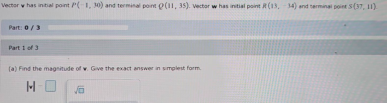 Vector v has initial point P(-1,30) and terminal point Q(11,35). Vector w has initial point R(13,-34) and terminal point S(37,11). 
Part: 0 / 3 
Part 1 of 3 
(a) Find the magnitude of v. Give the exact answer in simplest form.
|v|=□ sqrt(□ )