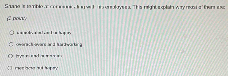 Shane is terrible at communicating with his employees. This might explain why most of them are:
(1 point)
unmotivated and unhappy.
overachievers and hardworking.
joyous and humorous.
mediocre but happy.