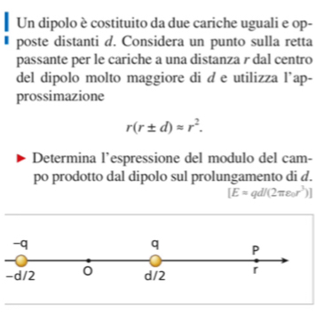 Un dipolo è costituito da due cariche uguali e op- 
poste distanti d. Considera un punto sulla retta 
passante per le cariche a una distanza r dal centro 
del dipolo molto maggiore di d e utilizza l’ap- 
prossimazione
r(r± d)approx r^2. 
Determina l’espressione del modulo del cam- 
po prodotto dal dipolo sul prolungamento di d.
[E=qd/(2π varepsilon _0r^3)]