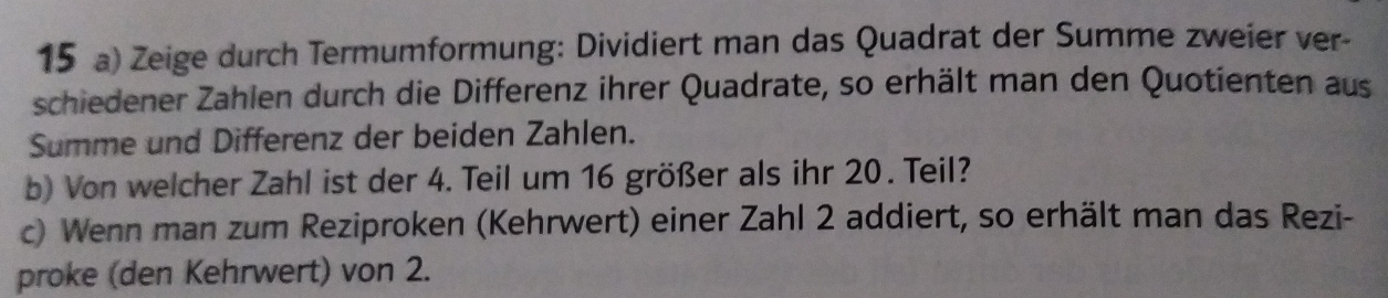 Zeige durch Termumformung: Dividiert man das Quadrat der Summe zweier ver- 
schiedener Zahlen durch die Differenz ihrer Quadrate, so erhält man den Quotienten aus 
Summe und Differenz der beiden Zahlen. 
b) Von welcher Zahl ist der 4. Teil um 16 größer als ihr 20. Teil? 
c) Wenn man zum Reziproken (Kehrwert) einer Zahl 2 addiert, so erhält man das Rezi- 
proke (den Kehrwert) von 2.