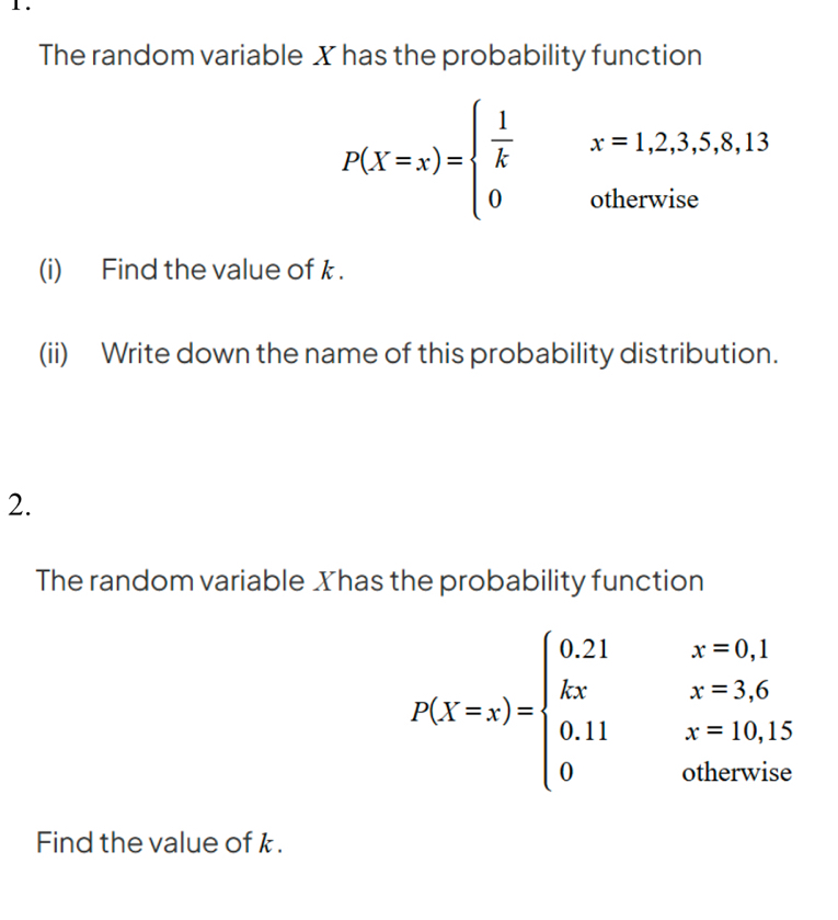 1 .
The random variable X has the probability function
P(X=x)=beginarrayl  1/k x=1,2,3,5,8,13 0otherwiseendarray.
(i) Find the value ofk.
(ii) Write down the name of this probability distribution.
2.
The random variable Xhas the probability function
P(X=x)=beginarrayl 0.21x=0.1 kxx=3.6 0.11x=10.15 0otherwiseendarray.
Find the value of k.