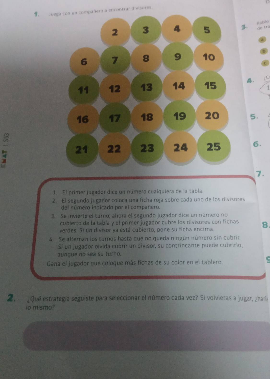 Juontrar divisores. 
3. Pablo 
de tra 
a 
b 
c 
A. 2C
1 
I 
5. 
6. 
7. 
1. El primer jugador dice un número cualquiera de la tabla. 
2. El segundo jugador coloca una ficha roja sobre cada uno de los divisores 
del número indicado por el compañero. 
3. Se invierte el turno: ahora el segundo jugador dice un número no 
cubierto de la tabla y el primer jugador cubre los divisores con fichas 8. 
verdes. Si un divisor ya está cubierto, pone su ficha encima. 
4. Se alternan los turnos hasta que no queda ningún número sin cubrir. 
Si un jugador olvida cubrir un divisor, su contrincante puede cubrirlo, 
aunque no sea su turno. 
Gana el jugador que coloque más fichas de su color en el tablero. 
C 
2 ¿Qué estrategía seguiste para seleccionar el número cada vez? Si volvieras a jugar, ¿haría 
lo mismo?