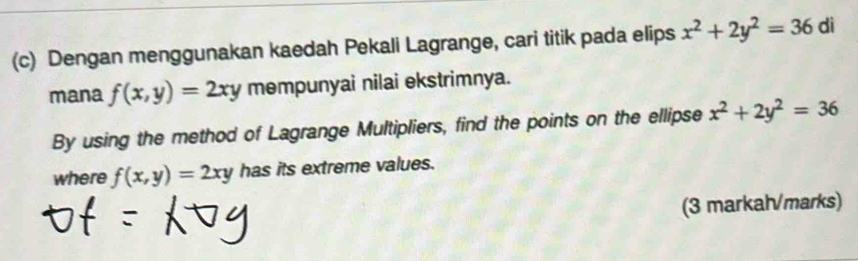 Dengan menggunakan kaedah Pekali Lagrange, cari titik pada elips x^2+2y^2=36 di 
mana f(x,y)=2xy mempunyai nilai ekstrimnya. 
By using the method of Lagrange Multipliers, find the points on the ellipse x^2+2y^2=36
where f(x,y)=2xy has its extreme values. 
(3 markah/marks)