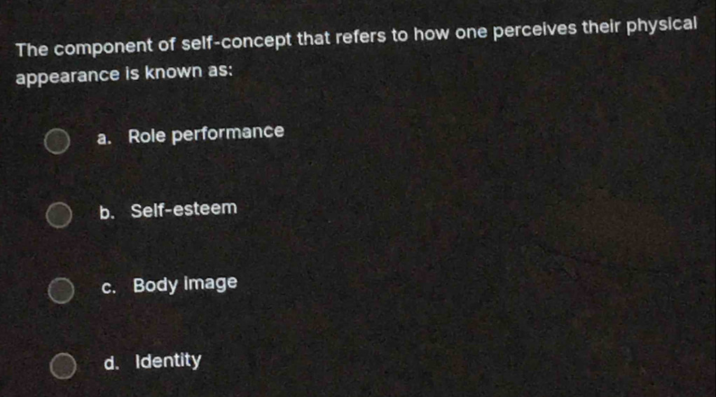 The component of self-concept that refers to how one perceives their physical
appearance is known as:
a. Role performance
b. Self-esteem
c. Body image
d. Identity